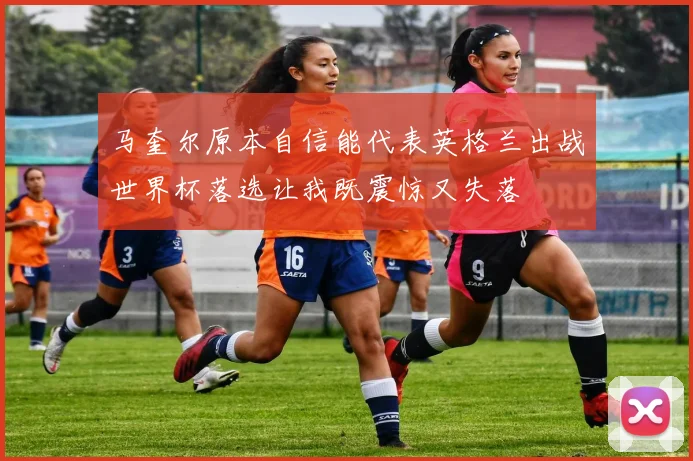 马奎尔原本自信能代表英格兰出战世界杯落选让我既震惊又失落