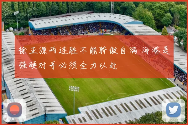 徐正源两连胜不能骄傲自满 海港是强硬对手必须全力以赴