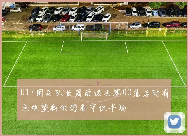 U17国足队长周雨诺决赛03落后时有点绝望我们想着守住半场